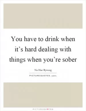 You have to drink when it’s hard dealing with things when you’re sober Picture Quote #1