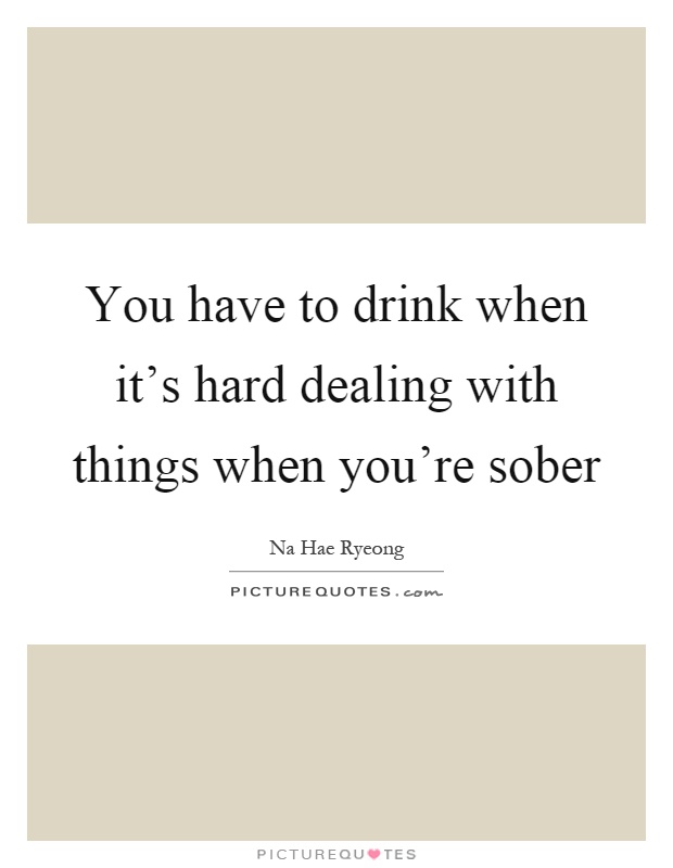 You have to drink when it's hard dealing with things when you're sober Picture Quote #1