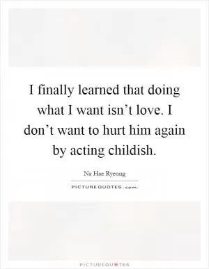 I finally learned that doing what I want isn’t love. I don’t want to hurt him again by acting childish Picture Quote #1