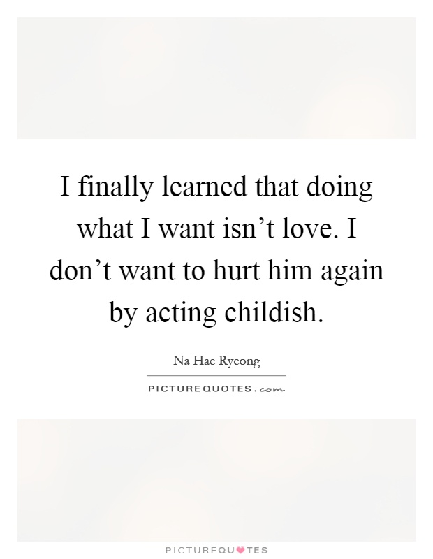 I finally learned that doing what I want isn't love. I don't want to hurt him again by acting childish Picture Quote #1