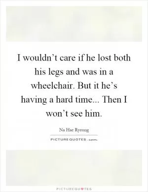 I wouldn’t care if he lost both his legs and was in a wheelchair. But it he’s having a hard time... Then I won’t see him Picture Quote #1