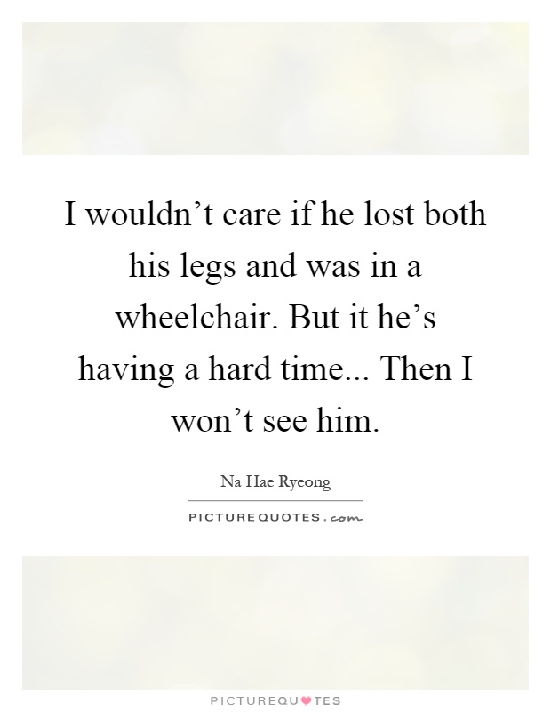 I wouldn't care if he lost both his legs and was in a wheelchair. But it he's having a hard time... Then I won't see him Picture Quote #1