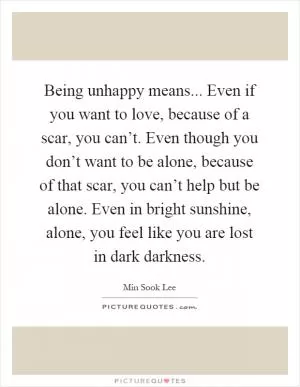 Being unhappy means... Even if you want to love, because of a scar, you can’t. Even though you don’t want to be alone, because of that scar, you can’t help but be alone. Even in bright sunshine, alone, you feel like you are lost in dark darkness Picture Quote #1