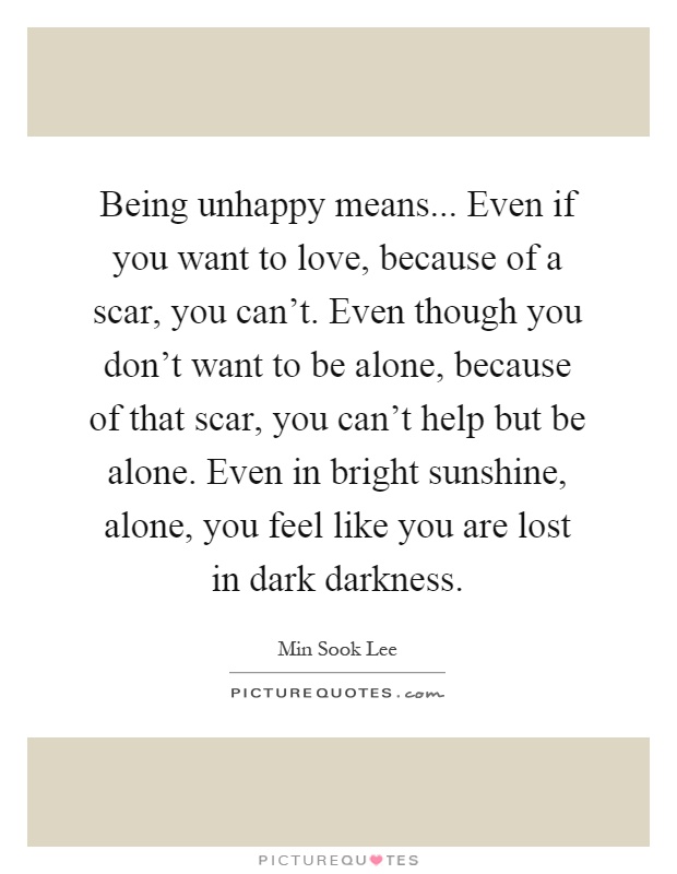 Being unhappy means... Even if you want to love, because of a scar, you can't. Even though you don't want to be alone, because of that scar, you can't help but be alone. Even in bright sunshine, alone, you feel like you are lost in dark darkness Picture Quote #1