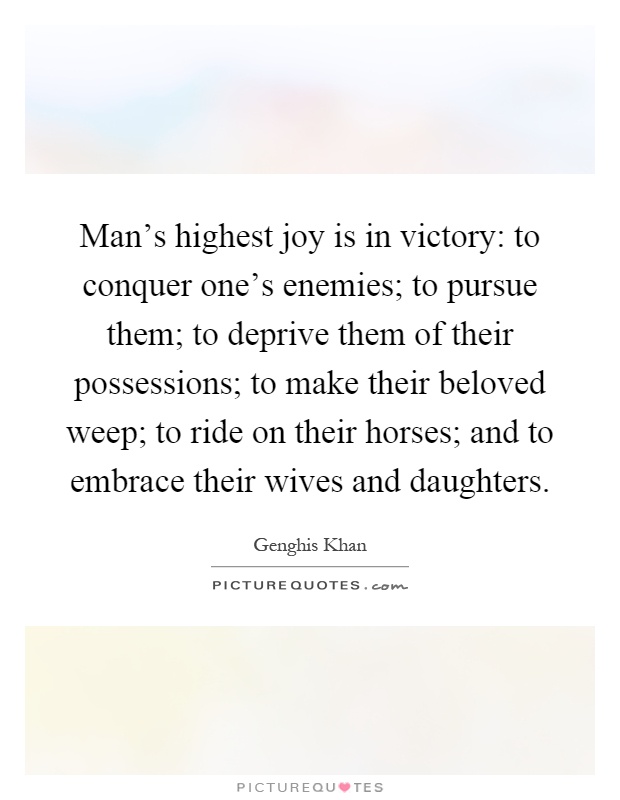 Man's highest joy is in victory: to conquer one's enemies; to pursue them; to deprive them of their possessions; to make their beloved weep; to ride on their horses; and to embrace their wives and daughters Picture Quote #1