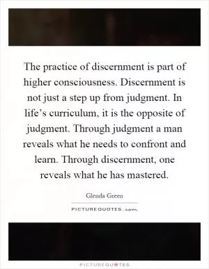The practice of discernment is part of higher consciousness. Discernment is not just a step up from judgment. In life’s curriculum, it is the opposite of judgment. Through judgment a man reveals what he needs to confront and learn. Through discernment, one reveals what he has mastered Picture Quote #1