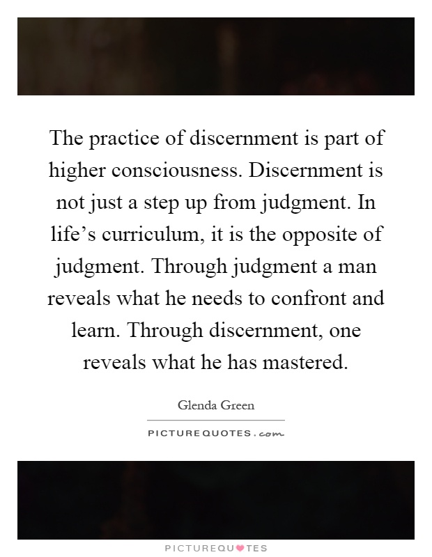 The practice of discernment is part of higher consciousness. Discernment is not just a step up from judgment. In life's curriculum, it is the opposite of judgment. Through judgment a man reveals what he needs to confront and learn. Through discernment, one reveals what he has mastered Picture Quote #1