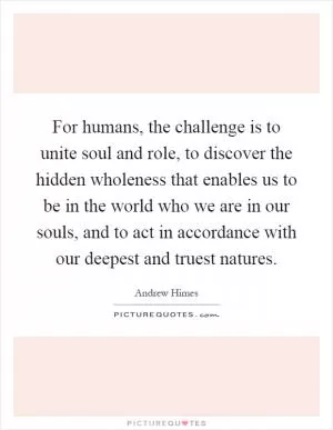 For humans, the challenge is to unite soul and role, to discover the hidden wholeness that enables us to be in the world who we are in our souls, and to act in accordance with our deepest and truest natures Picture Quote #1