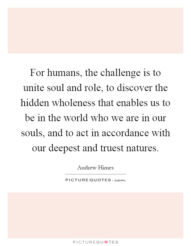 For humans, the challenge is to unite soul and role, to discover the hidden wholeness that enables us to be in the world who we are in our souls, and to act in accordance with our deepest and truest natures Picture Quote #1