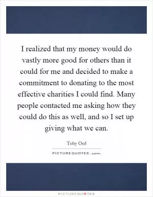 I realized that my money would do vastly more good for others than it could for me and decided to make a commitment to donating to the most effective charities I could find. Many people contacted me asking how they could do this as well, and so I set up giving what we can Picture Quote #1
