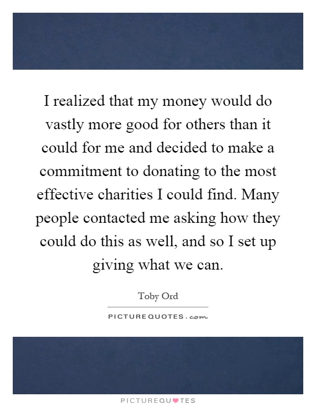 I realized that my money would do vastly more good for others than it could for me and decided to make a commitment to donating to the most effective charities I could find. Many people contacted me asking how they could do this as well, and so I set up giving what we can Picture Quote #1