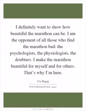 I definitely want to show how beautiful the marathon can be. I am the opponent of all those who find the marathon bad: the psychologists, the physiologists, the doubters. I make the marathon beautiful for myself and for others. That’s why I’m here Picture Quote #1
