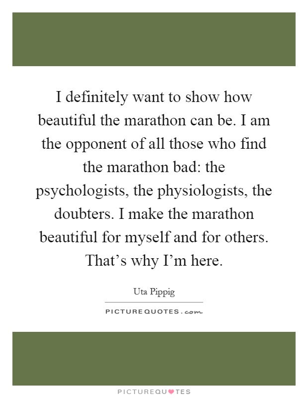 I definitely want to show how beautiful the marathon can be. I am the opponent of all those who find the marathon bad: the psychologists, the physiologists, the doubters. I make the marathon beautiful for myself and for others. That's why I'm here Picture Quote #1