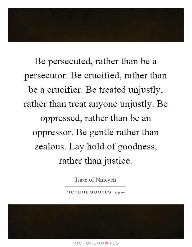 Be persecuted, rather than be a persecutor. Be crucified, rather than be a crucifier. Be treated unjustly, rather than treat anyone unjustly. Be oppressed, rather than be an oppressor. Be gentle rather than zealous. Lay hold of goodness, rather than justice Picture Quote #1