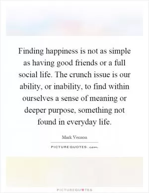 Finding happiness is not as simple as having good friends or a full social life. The crunch issue is our ability, or inability, to find within ourselves a sense of meaning or deeper purpose, something not found in everyday life Picture Quote #1