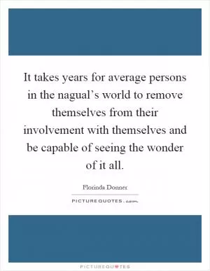 It takes years for average persons in the nagual’s world to remove themselves from their involvement with themselves and be capable of seeing the wonder of it all Picture Quote #1