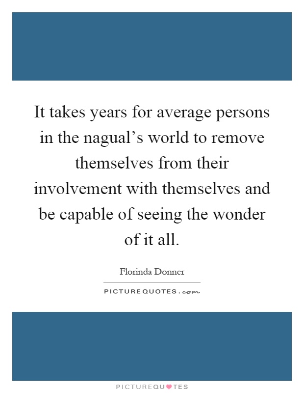 It takes years for average persons in the nagual's world to remove themselves from their involvement with themselves and be capable of seeing the wonder of it all Picture Quote #1