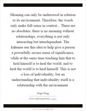 Meaning can only be understood in relation to its environment. Therefore, the words only make full sense in context... There are no absolutes, there is no meaning without relationships, everything is not only interacting but interdependent. The kahunas use this idea to help give a person a powerfully secure sense of significance, while at the same time teaching him that to heal himself is to heal the world, and to heal the world is to heal himself. This is not a loss of individuality, but an understanding that individuality itself is a relationship with the environment Picture Quote #1