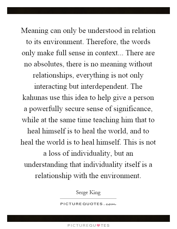 Meaning can only be understood in relation to its environment. Therefore, the words only make full sense in context... There are no absolutes, there is no meaning without relationships, everything is not only interacting but interdependent. The kahunas use this idea to help give a person a powerfully secure sense of significance, while at the same time teaching him that to heal himself is to heal the world, and to heal the world is to heal himself. This is not a loss of individuality, but an understanding that individuality itself is a relationship with the environment Picture Quote #1