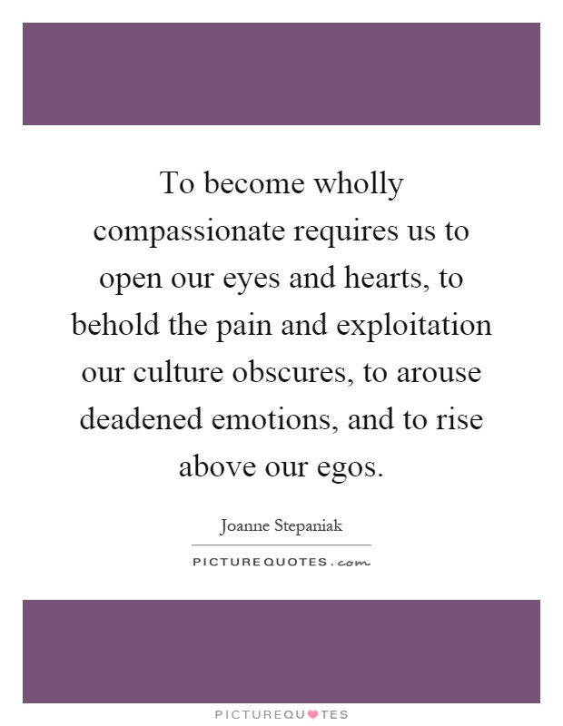 To become wholly compassionate requires us to open our eyes and hearts, to behold the pain and exploitation our culture obscures, to arouse deadened emotions, and to rise above our egos Picture Quote #1