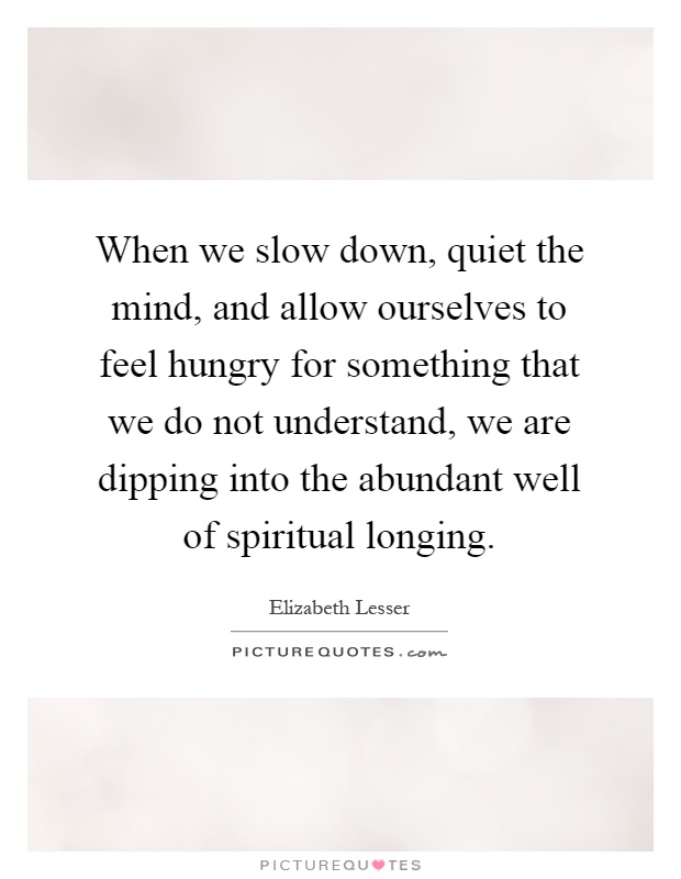 When we slow down, quiet the mind, and allow ourselves to feel hungry for something that we do not understand, we are dipping into the abundant well of spiritual longing Picture Quote #1