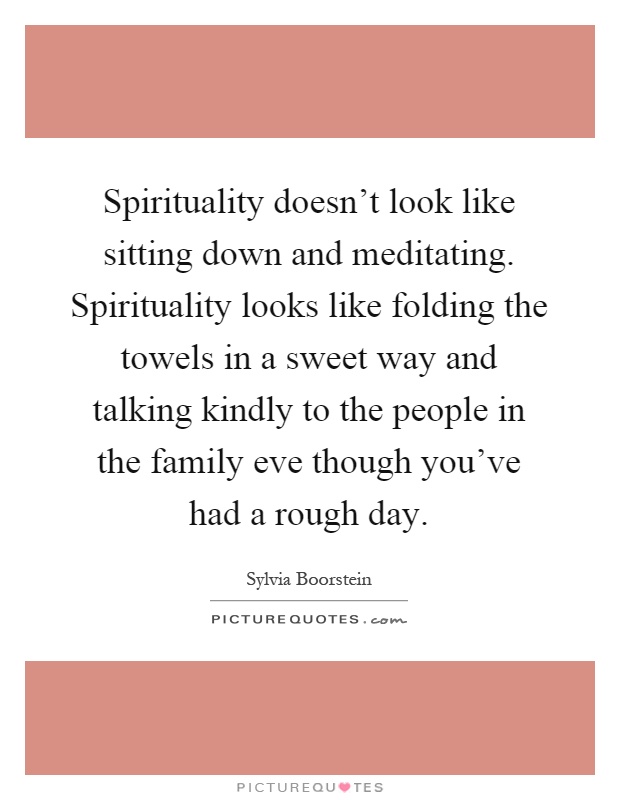 Spirituality doesn't look like sitting down and meditating. Spirituality looks like folding the towels in a sweet way and talking kindly to the people in the family eve though you've had a rough day Picture Quote #1