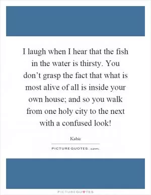 I laugh when I hear that the fish in the water is thirsty. You don’t grasp the fact that what is most alive of all is inside your own house; and so you walk from one holy city to the next with a confused look! Picture Quote #1