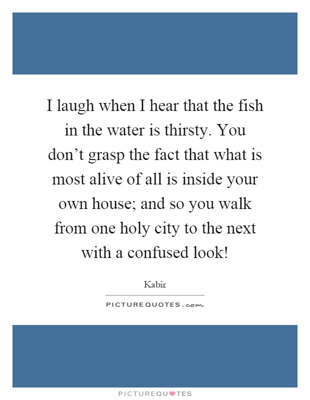 I laugh when I hear that the fish in the water is thirsty. You don't grasp the fact that what is most alive of all is inside your own house; and so you walk from one holy city to the next with a confused look! Picture Quote #1