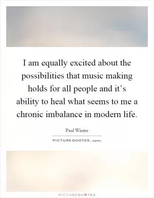 I am equally excited about the possibilities that music making holds for all people and it’s ability to heal what seems to me a chronic imbalance in modern life Picture Quote #1