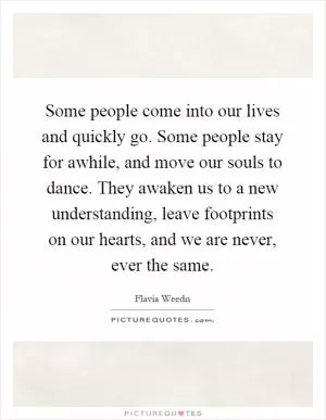 Some people come into our lives and quickly go. Some people stay for awhile, and move our souls to dance. They awaken us to a new understanding, leave footprints on our hearts, and we are never, ever the same Picture Quote #1