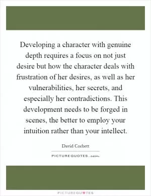 Developing a character with genuine depth requires a focus on not just desire but how the character deals with frustration of her desires, as well as her vulnerabilities, her secrets, and especially her contradictions. This development needs to be forged in scenes, the better to employ your intuition rather than your intellect Picture Quote #1