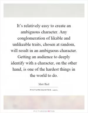 It’s relatively easy to create an ambiguous character. Any conglomeration of likable and unlikeable traits, chosen at random, will result in an ambiguous character. Getting an audience to deeply identify with a character, on the other hand, is one of the hardest things in the world to do Picture Quote #1