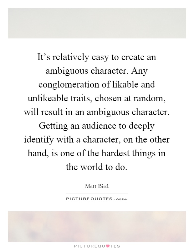 It's relatively easy to create an ambiguous character. Any conglomeration of likable and unlikeable traits, chosen at random, will result in an ambiguous character. Getting an audience to deeply identify with a character, on the other hand, is one of the hardest things in the world to do Picture Quote #1