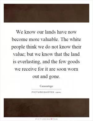 We know our lands have now become more valuable. The white people think we do not know their value; but we know that the land is everlasting, and the few goods we receive for it are soon worn out and gone Picture Quote #1