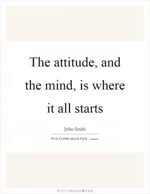 The attitude, and the mind, is where it all starts Picture Quote #1