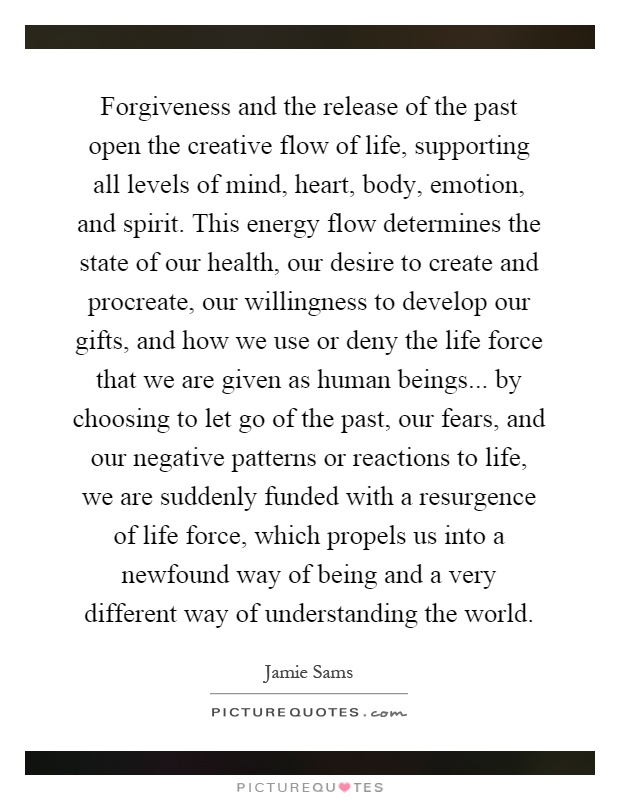 Forgiveness and the release of the past open the creative flow of life, supporting all levels of mind, heart, body, emotion, and spirit. This energy flow determines the state of our health, our desire to create and procreate, our willingness to develop our gifts, and how we use or deny the life force that we are given as human beings... by choosing to let go of the past, our fears, and our negative patterns or reactions to life, we are suddenly funded with a resurgence of life force, which propels us into a newfound way of being and a very different way of understanding the world Picture Quote #1