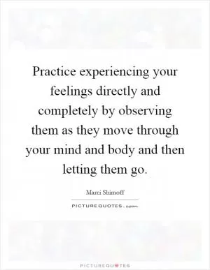 Practice experiencing your feelings directly and completely by observing them as they move through your mind and body and then letting them go Picture Quote #1