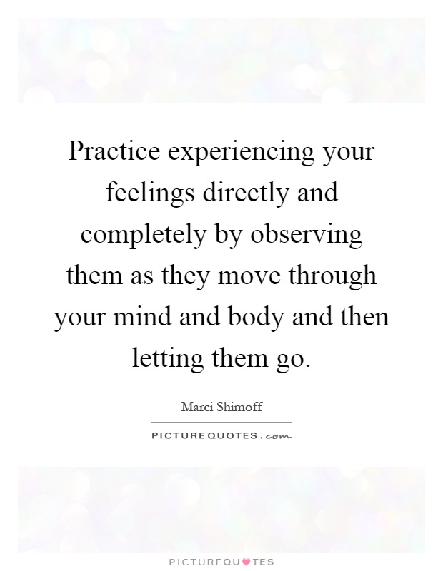 Practice experiencing your feelings directly and completely by observing them as they move through your mind and body and then letting them go Picture Quote #1