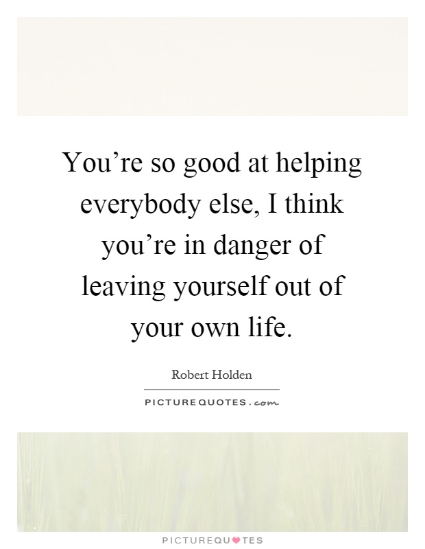 You're so good at helping everybody else, I think you're in danger of leaving yourself out of your own life Picture Quote #1