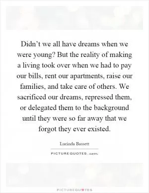 Didn’t we all have dreams when we were young? But the reality of making a living took over when we had to pay our bills, rent our apartments, raise our families, and take care of others. We sacrificed our dreams, repressed them, or delegated them to the background until they were so far away that we forgot they ever existed Picture Quote #1
