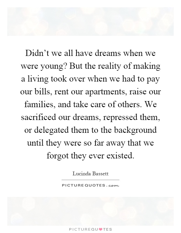 Didn't we all have dreams when we were young? But the reality of making a living took over when we had to pay our bills, rent our apartments, raise our families, and take care of others. We sacrificed our dreams, repressed them, or delegated them to the background until they were so far away that we forgot they ever existed Picture Quote #1