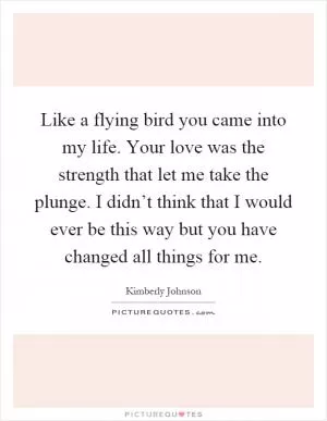 Like a flying bird you came into my life. Your love was the strength that let me take the plunge. I didn’t think that I would ever be this way but you have changed all things for me Picture Quote #1