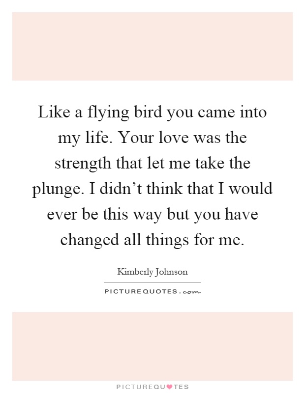 Like a flying bird you came into my life. Your love was the strength that let me take the plunge. I didn't think that I would ever be this way but you have changed all things for me Picture Quote #1