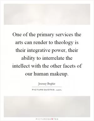 One of the primary services the arts can render to theology is their integrative power, their ability to interrelate the intellect with the other facets of our human makeup Picture Quote #1