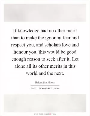 If knowledge had no other merit than to make the ignorant fear and respect you, and scholars love and honour you, this would be good enough reason to seek after it. Let alone all its other merits in this world and the next Picture Quote #1