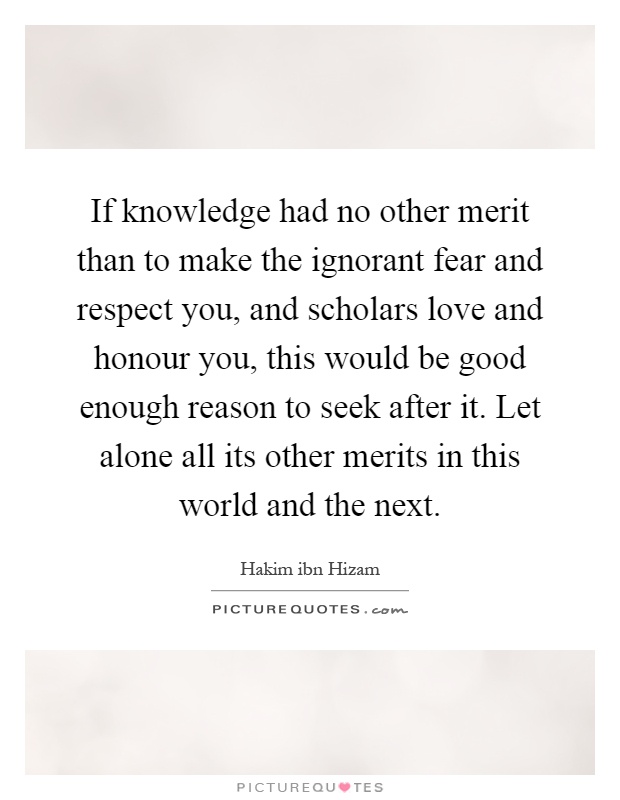 If knowledge had no other merit than to make the ignorant fear and respect you, and scholars love and honour you, this would be good enough reason to seek after it. Let alone all its other merits in this world and the next Picture Quote #1