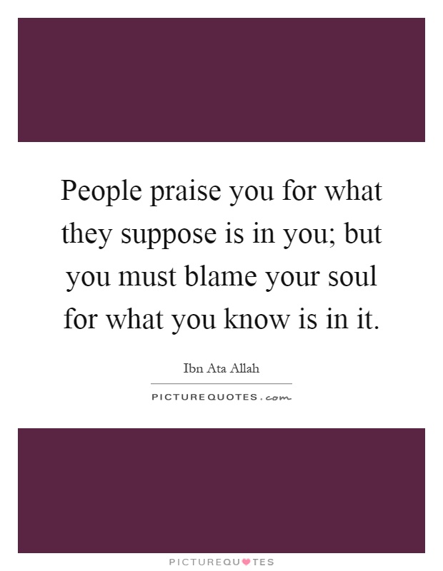 People praise you for what they suppose is in you; but you must blame your soul for what you know is in it Picture Quote #1