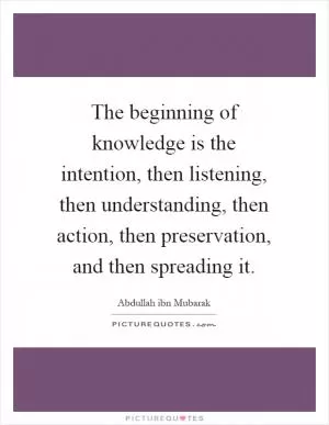 The beginning of knowledge is the intention, then listening, then understanding, then action, then preservation, and then spreading it Picture Quote #1