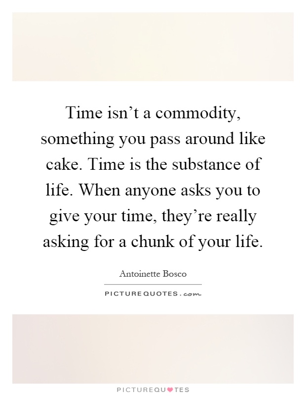 Time isn't a commodity, something you pass around like cake. Time is the substance of life. When anyone asks you to give your time, they're really asking for a chunk of your life Picture Quote #1