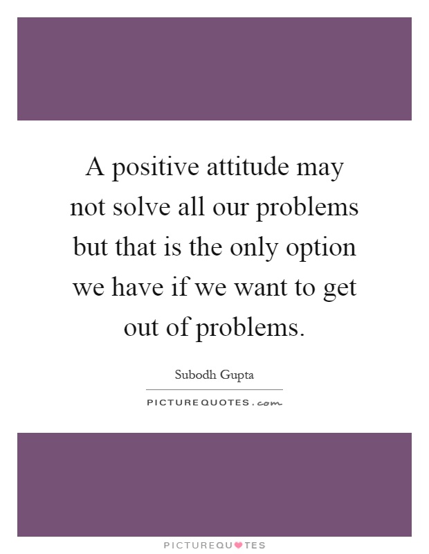 A positive attitude may not solve all our problems but that is the only option we have if we want to get out of problems Picture Quote #1